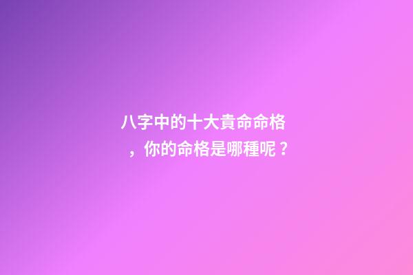 八字中的十大貴命命格，你的命格是哪種呢？